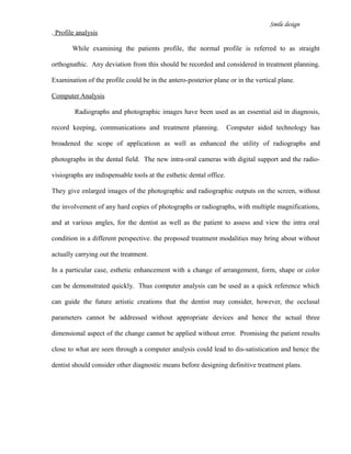 Smile design
. Profile analysis
While examining the patients profile, the normal profile is referred to as straight
orthognathic. Any deviation from this should be recorded and considered in treatment planning.
Examination of the profile could be in the antero-posterior plane or in the vertical plane.
Computer Analysis
Radiographs and photographic images have been used as an essential aid in diagnosis,
record keeping, communications and treatment planning. Computer aided technology has
broadened the scope of applicatiosn as well as enhanced the utility of radiographs and
photographs in the dental field. The new intra-oral cameras with digital support and the radio-
visiographs are indispensable tools at the esthetic dental office.
They give enlarged images of the photographic and radiographic outputs on the screen, without
the involvement of any hard copies of photographs or radiographs, with multiple magnifications,
and at various angles, for the dentist as well as the patient to assess and view the intra oral
condition in a different perspective. the proposed treatment modalities may bring about without
actually carrying out the treatment.
In a particular case, esthetic enhancement with a change of arrangement, form, shape or color
can be demonstrated quickly. Thus computer analysis can be used as a quick reference which
can guide the future artistic creations that the dentist may consider, however, the occlusal
parameters cannot be addressed without appropriate devices and hence the actual three
dimensional aspect of the change cannot be applied without error. Promising the patient results
close to what are seen through a computer analysis could lead to dis-satistication and hence the
dentist should consider other diagnostic means before designing definitive treatment plans.
 