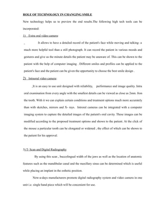 ROLE OF TECHNOLOGY IN CHANGING SMILE
New technology helps us to preview the end results.The following high tech tools can be
incorporated:
1) Extra oral video camera:
It allows to have a detailed record of the patient's face while moving and talking- a
much more helpful tool than a still photograph. It can record the patient in various moods and
gestures and give us the minute details the patient may be unaware of. This can be shown to the
patient with the help of computer imaging . Different smiles and profiles can be applied to the
patient's face and the patient can be given the opportunity to choose the best smile design .
2) Intraoral video camera:
It is an easy to use unit designed with reliability, performance and image quality. Intra
oral examination from every angle with the smallest details can be viewed as close as 2mm. fron
the tooth. With it we can explain certain conditions and treatment options much more accurately
than with sketches, mirrors and X- rays. Introral cameras can be integrated with a computer
imaging system to capture the detailed images of the patient's oral cavity. These images can be
modified according to the proposed treatment options and shown to the patient. At the click of
the mouse a particular tooth can be elongated or widened , the effect of which can be shown to
the patient for his approval.
3) T- Scan and Digital Radiography
By using this scan , buccolingual width of the jaws as well as the location of anatomic
features such as the mandibular canal and the maxillary sinus can be determined which is useful
while placing an implant in the esthetic position.
Now-a-days manufacturers promote digital radiography system and video camera in one
unit i.e. single hand piece which will be concenient for use.
 