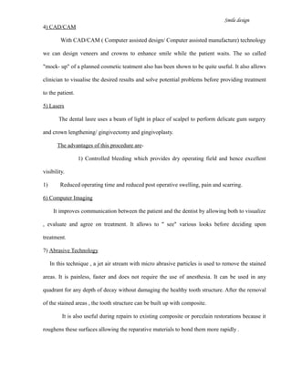 Smile design
4) CAD/CAM
With CAD/CAM ( Computer assisted design/ Conputer assisted manufacture) technology
we can design veneers and crowns to enhance smile while the patient waits. The so called
"mock- up" of a planned cosmetic teatment also has been shown to be quite useful. It also allows
clinician to visualise the desired results and solve potential problems before providing treatment
to the patient.
5) Lasers
The dental lasre uses a beam of light in place of scalpel to perform delicate gum surgery
and crown lengthening/ gingivectomy and gingivoplasty.
The advantages of this procedure are-
1) Controlled bleeding which provides dry operating field and hence excellent
visibility.
1) Reduced operating time and reduced post operative swelling, pain and scarring.
6) Computer Imaging
It improves communication between the patient and the dentist by allowing both to visualize
, evaluate and agree on treatment. It allows to " see" various looks before deciding upon
treatment.
7) Abrasive Technology
In this technique , a jet air stream with micro abrasive particles is used to remove the stained
areas. It is painless, faster and does not require the use of anesthesia. It can be used in any
quadrant for any depth of decay without damaging the healthy tooth structure. After the removal
of the stained areas , the tooth structure can be built up with composite.
It is also useful during repairs to existing composite or porcelain restorations because it
roughens these surfaces allowing the reparative materials to bond them more rapidly .
 