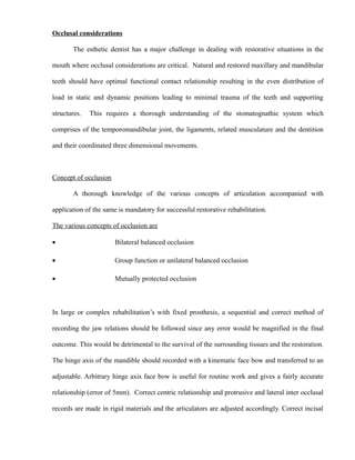 Occlusal considerations
The esthetic dentist has a major challenge in dealing with restorative situations in the
mouth where occlusal considerations are critical. Natural and restored maxillary and mandibular
teeth should have optimal functional contact relationship resulting in the even distribution of
load in static and dynamic positions leading to minimal trauma of the teeth and supporting
structures. This requires a thorough understanding of the stomatognathic system which
comprises of the temporomandibular joint, the ligaments, related musculature and the dentition
and their coordinated three dimensional movements.
Concept of occlusion
A thorough knowledge of the various concepts of articulation accompanied with
application of the same is mandatory for successful restorative rehabilitation.
The various concepts of occlusion are
• Bilateral balanced occlusion
• Group function or unilateral balanced occlusion
• Mutually protected occlusion
In large or complex rehabilitation’s with fixed prosthesis, a sequential and correct method of
recording the jaw relations should be followed since any error would be magnified in the final
outcome. This would be detrimental to the survival of the surrounding tissues and the restoration.
The hinge axis of the mandible should recorded with a kinematic face bow and transferred to an
adjustable. Arbitrary hinge axis face bow is useful for routine work and gives a fairly accurate
relationship (error of 5mm). Correct centric relationship and protrusive and lateral inter occlusal
records are made in rigid materials and the articulators are adjusted accordingly. Correct incisal
 