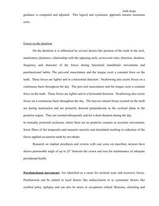 Smile design
guidance is computed and adjusted. This logical and systematic approach ensures minimum
error.
Forces on the dentition
On the dentition it is influenced by several factors like position of the teeth in the arch,
masticatory dynamics, relationship with the opposing arch, crown-root ratio, direction, duration,
frequency and character of the forces during functional mandibular movements and
parafunctional habits. The peri-oral musculature and the tongue exert a constant force on the
teeth. These forces are lighter and in a horizontal direction. Swallowing also exerts forces on a
continuous basis throughout the day. The peri-oral musculature and the tongue exert a constant
force on the teeth. These forces are lighter and in a horizontal direction. Swallowing also exerts
forces on a continuous basis throughout the day. The heavier natural forces exerted on the teeth
are during mastication and are primarily directed perpendicular to the occlusal plane in the
posterior region. They are exerted infrequently and for a short duration during the day.
In mutually protected occlusion, where there are no posterior contacts in eccentric movements,
fewer fibers of the temporalis and masseter muscles and stimulated resulting in reduction of the
forces applied on anterior teeth by two thirds.
Research on implant prosthesis and crowns with cast cores on maxillary incisors have
shown permissible angle of up to 25° between the crown and root for maintenance of adequate
periodontal health.
Parafunctional movements: Are identified as a cause for occlusal wear and excessive forces.
Parafunction can be related to local factors like malocclusion or to systematic factors like
cerebral palsy, epilepsy and can also be stress or occupation related. Bruxism, clenching and
 
