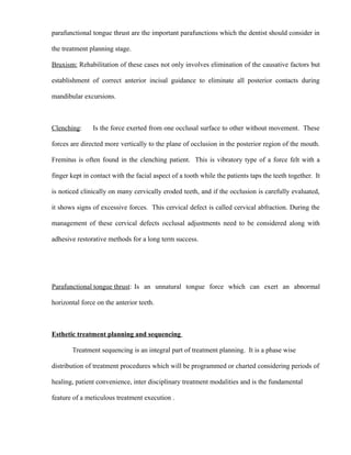 parafunctional tongue thrust are the important parafunctions which the dentist should consider in
the treatment planning stage.
Bruxism: Rehabilitation of these cases not only involves elimination of the causative factors but
establishment of correct anterior incisal guidance to eliminate all posterior contacts during
mandibular excursions.
Clenching: Is the force exerted from one occlusal surface to other without movement. These
forces are directed more vertically to the plane of occlusion in the posterior region of the mouth.
Fremitus is often found in the clenching patient. This is vibratory type of a force felt with a
finger kept in contact with the facial aspect of a tooth while the patients taps the teeth together. It
is noticed clinically on many cervically eroded teeth, and if the occlusion is carefully evaluated,
it shows signs of excessive forces. This cervical defect is called cervical abfraction. During the
management of these cervical defects occlusal adjustments need to be considered along with
adhesive restorative methods for a long term success.
Parafunctional tongue thrust: Is an unnatural tongue force which can exert an abnormal
horizontal force on the anterior teeth.
Esthetic treatment planning and sequencing
Treatment sequencing is an integral part of treatment planning. It is a phase wise
distribution of treatment procedures which will be programmed or charted considering periods of
healing, patient convenience, inter disciplinary treatment modalities and is the fundamental
feature of a meticulous treatment execution .
 
