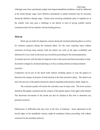 Smile design
Although some basic periodontal, pulpal and temporomandibular problems would be addressed
at the initial therapy stage, more definitive periodontal or pulpal treatment may be necessary
during the definitive therapy stage. Certain cases involving endodontic posts or implants etc in
the esthetic zone may pose a challenge to the dentist in term of giving suitable interim
restorations that will not interfere with the healing process.
Mock up
Mock ups are made for diagnostic reasons during the treatment planning phase as well as
for reference purposes during the treatment phase. For the cases requiring major esthetic
correction involving many anterior teeth the dentist can work on the space availability and
allotment for every tooth on the mock up even before proceeding for the tooth preparations.
A cosmetic preview with the help of composite resins is the easiest and fastest procedure to help
the dentist in diagnosis, treatment planning as well as creating references during treatment
execution
Composites can be put on the facial tooth surfaces including spaces or even the gingiva to
determine the change of position of teeth desired at the final restorative phase. The dentist can
show this preview of the patient and get his opinion regarding tooth position, shade, shape etc.
The occlusion usually will restrict the restorative ease in many cases. The lower incisors
should be thoroughly examined and the contacts of the palatal aspect of the upper teeth marked.
The functional movements in the mouth can also be checked at this time to determine any
potential occlusion
Obstructions or difficulties that may arise at the time of treatment. Some adjustment in the
incisal edges of the mandibular incisors might be mandatory before proceeding with esthetic
correction for the maxillary anteriors.
 