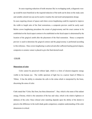 In cases requiring reduction of tooth structure like in overlapping teeth, a diagnostic wax-
up would be more beneficial as the required reduction of the teeth can be done on the study casts
and suitable colored wax-up can be used to visualize the end result and preparation design.
In cases requiring closure of spaces and where crown lengthening could be required to improve
the width to length ratio of the final restorations, a composite preview could be easily used.
Before crown lengthening procedures the extent of gingivectomy and the exact contour to be
established on the facial aspect contour to be established on the facial aspect is determined by the
location of the gingival zenith after the placement of the final restoration. Hence a composite
preview is used to determine the gingival contour and the gingivectomy is performed according
to this reference. Once crown lengthening is achieved and after sufficient healing period elapses,
composite or ceramic veneer is placed to give the final desired result
COLOR
Dimensions of color
Color cannot be perceived without light, which is a form of electoro-magnetic energy
visible to the human eye. The visible spectrum of light lies in a narrow band of 380nm to
760nm. It has the ability to stimulate the cells in the retina which is interpreted by the brain,
discerning the sense of color.
Clark stated that “Color, like form, has three dimensions”. Hue, which is the name of the radiant
energy, Chroma, which is the saturation of the hue and value, which is the relative lightness or
darkness of the color. Since clinical color matching depends upon the ability of the dentist to
perceive the difference in the tooth shade guide comparison; complete understanding of the color
dimensions in critical.
 