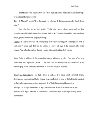 Smile design
The Munsell color order system best serves the needs of the dental profession in its tempt
to visualize and organize color.
Hue: In Munsell’s words, “It is that quality by which will distinguish one color family from
anther”.
Generally there are six hue families. Violet, blue, green, yellow, orange and red. For
example, in the Vita shade guide there are four hues A, B, C and denoting reddish brown, reddish
yellow, grayish and reddish grey respectively.
Chroma: In Munsell’s words, “it is the quality by which we distinguish a strong color from a
weak one. “Human teeth fall into the yellow to yellow red area of the Munsell color order
system. Pale colors have a low chroma whereas intense colors have high chroma
Value: Value or brilliance is the relative blackness or whiteness of color. On a scale of black to
white, white has “high value”, black a “Low value” and Midway between black and white is the
medium grey. Value is the only dimension of color that can exist by itself.
Opacity and Translucency: As light strikes a surface, it is either totally reflected, totally
absorbed or a combination of both. Opaque objects reflect all or most of the light that is incident
on them whereas transparent objects transmit all of the light that is incident on them.
When part of the light incident on an object is transmitted, while the rest is scattered, the
property of the object is known as translucency. It decreases with increasing scattering within
the materials.
 