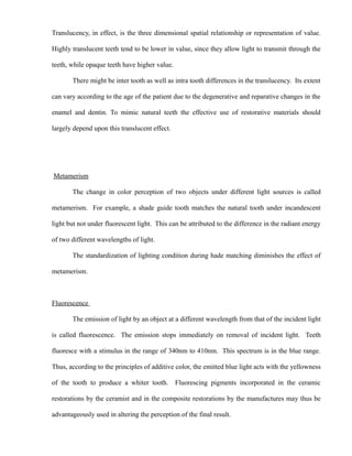 Translucency, in effect, is the three dimensional spatial relationship or representation of value.
Highly translucent teeth tend to be lower in value, since they allow light to transmit through the
teeth, while opaque teeth have higher value.
There might be inter tooth as well as intra tooth differences in the translucency. Its extent
can vary according to the age of the patient due to the degenerative and reparative changes in the
enamel and dentin. To mimic natural teeth the effective use of restorative materials should
largely depend upon this translucent effect.
Metamerism
The change in color perception of two objects under different light sources is called
metamerism. For example, a shade guide tooth matches the natural tooth under incandescent
light but not under fluorescent light. This can be attributed to the difference in the radiant energy
of two different wavelengths of light.
The standardization of lighting condition during hade matching diminishes the effect of
metamerism.
Fluorescence
The emission of light by an object at a different wavelength from that of the incident light
is called fluorescence. The emission stops immediately on removal of incident light. Teeth
fluoresce with a stimulus in the range of 340nm to 410nm. This spectrum is in the blue range.
Thus, according to the principles of additive color, the emitted blue light acts with the yellowness
of the tooth to produce a whiter tooth. Fluorescing pigments incorporated in the ceramic
restorations by the ceramist and in the composite restorations by the manufactures may thus be
advantageously used in altering the perception of the final result.
 