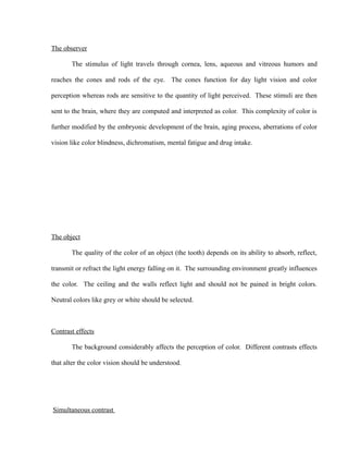 The observer
The stimulus of light travels through cornea, lens, aqueous and vitreous humors and
reaches the cones and rods of the eye. The cones function for day light vision and color
perception whereas rods are sensitive to the quantity of light perceived. These stimuli are then
sent to the brain, where they are computed and interpreted as color. This complexity of color is
further modified by the embryonic development of the brain, aging process, aberrations of color
vision like color blindness, dichromatism, mental fatigue and drug intake.
The object
The quality of the color of an object (the tooth) depends on its ability to absorb, reflect,
transmit or refract the light energy falling on it. The surrounding environment greatly influences
the color. The ceiling and the walls reflect light and should not be pained in bright colors.
Neutral colors like grey or white should be selected.
Contrast effects
The background considerably affects the perception of color. Different contrasts effects
that alter the color vision should be understood.
Simultaneous contrast
 