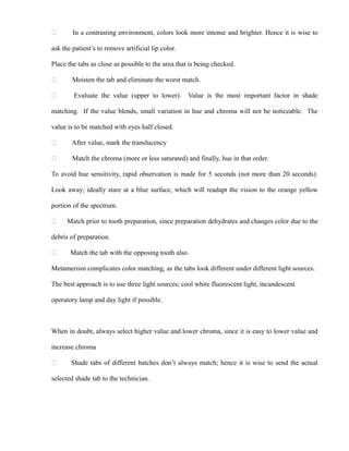  In a contrasting environment, colors look more intense and brighter. Hence it is wise to
ask the patient’s to remove artificial lip color.
Place the tabs as close as possible to the area that is being checked.
 Moisten the tab and eliminate the worst match.
 Evaluate the value (upper to lower). Value is the most important factor in shade
matching. If the value blends, small variation in hue and chroma will not be noticeable. The
value is to be matched with eyes half closed.
 After value, mark the translucency
 Match the chroma (more or less saturated) and finally, hue in that order.
To avoid hue sensitivity, rapid observation is made for 5 seconds (not more than 20 seconds).
Look away; ideally stare at a blue surface, which will readapt the vision to the orange yellow
portion of the spectrum.
 Match prior to tooth preparation, since preparation dehydrates and changes color due to the
debris of preparation.
 Match the tab with the opposing tooth also.
Metamerism complicates color matching, as the tabs look different under different light sources.
The best approach is to use three light sources; cool white fluorescent light, incandescent
operatory lamp and day light if possible.
When in doubt, always select higher value and lower chroma, since it is easy to lower value and
increase chroma
 Shade tabs of different batches don’t always match; hence it is wise to send the actual
selected shade tab to the technician.
 