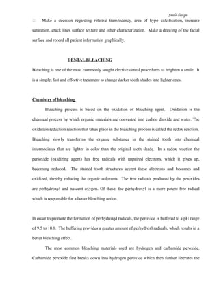 Smile design
 Make a decision regarding relative translucency, area of hypo calcification, increase
saturation, crack lines surface texture and other characterization. Make a drawing of the facial
surface and record all patient information graphically.
DENTAL BLEACHING
Bleaching is one of the most commonly sought elective dental procedures to brighten a smile. It
is a simple, fast and effective treatment to change darker tooth shades into lighter ones.
Chemistry of bleaching
Bleaching process is based on the oxidation of bleaching agent. Oxidation is the
chemical process by which organic materials are converted into carbon dioxide and water. The
oxidation reduction reaction that takes place in the bleaching process is called the redox reaction.
Bleaching slowly transforms the organic substance in the stained tooth into chemical
intermediates that are lighter in color than the original tooth shade. In a redox reaction the
perioxide (oxidizing agent) has free radicals with unpaired electrons, which it gives up,
becoming reduced. The stained tooth structures accept these electrons and becomes and
oxidized, thereby reducing the organic colorants. The free radicals produced by the peroxides
are perhydroxyl and nascent oxygen. Of these, the perhydroxyl is a more potent free radical
which is responsible for a better bleaching action.
In order to promote the formation of perhydroxyl radicals, the peroxide is buffered to a pH range
of 9.5 to 10.8. The buffering provides a greater amount of perhydroxl radicals, which results in a
better bleaching effect.
The most common bleaching materials used are hydrogen and carbamide peroxide.
Carbamide peroxide first breaks down into hydrogen peroxide which then further liberates the
 