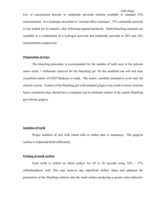 Smile design
Use of concentrated heroine or carbamide peroxide solution available in standard 35%
concentrations. In a technique described as ‘assisted office technique’, 35% carbamide peroxide
is tray loaded for 45 minutes, after following required protocols. Some bleaching materials are
available in a combination of a hydrogen peroxide and carbamide peroxide in 20% and 16%
concentrations respectively.
Preparation of trays
The bleaching procedure is recommended for the number of teeth seen in the patients
active smile. 1 millimeter reservoir for the bleaching gel. On the modified cast soft and clear
vacuuform matrix of 0.035”thickness is made. The matrix, carefully trimmed to cover only the
clinical crowns. Contact of the bleaching gel with marginal gingiva may result in tissue irritation
hence vacuuform trays should have a marginal seal to eliminate contact of the caustic bleaching
gel with the gingiva.
Isolation of teeth
Proper isolation of area with cotton rolls or rubber dam is mandatory. The gingival
surface is wiped and dried sufficiently.
Etching of tooth surface
Each tooth is etched on labial surface for 10 to 20 seconds using 32% - 37%
orthophosphoric acid. This step removes any superficial surface stains and enhances the
penetration of the bleaching solution into the tooth surface producing a greater stain reduction.
 