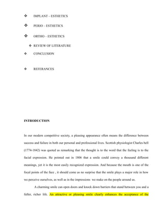  IMPLANT – ESTHETICS
 PERIO – ESTHETICS
 ORTHO – ESTHETICS
 REVIEW OF LITERATURE
 CONCLUSION
 REFERANCES
INTRODUCTION
In our modern competitive society, a pleasing appearance often means the difference between
success and failure in both our personal and professional lives. Scottish physiologist Charles bell
(1774-1842) was quoted as remarking that the thought is to the word that the feeling is to the
facial expression. He pointed out in 1806 that a smile could convey a thousand different
meanings, yet it is the most easily recognized expression. And because the mouth is one of the
focal points of the face , it should come as no surprise that the smile plays a major role in how
we perceive ourselves, as well as in the impressions we make on the people around us.
A charming smile can open doors and knock down barriers that stand between you and a
fuller, richer life. An attractive or pleasing smile clearly enhances the acceptance of the
 