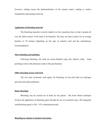 Excessive etching causes the demineralization of the enamel matrix, leading to surface
irregularities and causing sensitivity.
Application of bleaching material
The bleaching materials is slowly loaded in to the vacuufrom trays so that it spreads all
over the labial surface of the teeth to be bleached. The trays are kept in place for an average
duration of 30 minutes depending on the type of material used and the manufactures
recommendations.
Micro-finishing and polishing
Following bleaching, the teeth are micro-finished using fine abrasive disks. Final
polishing is done with aluminum oxide or fine grit diamond.
Office bleaching of non vital teeth
The two most commonly used agents for bleaching of non-vital teeth are hydrogen
peroxide and sodium perborate.
Home bleaching
Bleaching may be carried out at home by the patient. The home bleach technique
involves the application of bleaching agent through the use of vacuuform trays. The frequently
used bleaching agent is 10% - 15% carbamide peroxide.
Bleaching in relation to bonded restorations
 