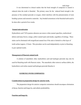 Smile design
It was determined in clinical studies that the bond strength of composite to enamel is
reduced when the tooth is bleached. The primary cause for the reduced bond strength is the
presence of the residual peroxide or oxygen, which interferes with the polymerization of resin
bonding systems and restorative materials. Any bonded restorations in the bleached teeth need to
be done after a period of two weeks.
Enamel microabrasion
Hydrochloric acid *18%) pumice abrasion can remove white enamel opacifiers, multicolored
defects and many brown, orange, yellow enamel spots and streaks, regardless of etiology. These
stains can be eliminated with insignificant enamel loss if the stain is limited to a thin layer of
tooth surface (approx. 0.5mm). This procedure can be used independently or prior to bleaching
to give optimal results.
Management of Fluorosis stained teeth
A solution of anaesthetic ether, hydrochloric acid and hydrogen peroxide may also be
used for bleaching teeth with fluorosis stains. The anaesthetic ether removes surfaces debris, the
hydrochloric acid etches enamel and hydrogen peroxide bleaches it.
ESTHETICS WITH COMPOSITES
Considerations in preparation design for anterior teeth.
The preparation design for anterior composite restorations should encompass elimination
of decay, function and longevity, and esthetic predictability.
Function and longevity
 
