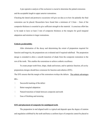 A pre-operative analysis of the occlusion is crucial to determine the palatal extensions
and the acceptable length in upper anterior restorations.
Checking the lateral and protrusive excursions will give an idea as to how far palatally the final
restoration can be placed. Researchers have found that a minimum of 1.5mm – 2mm of the
composite thickness is essential to give sufficient strength to the material. A conscious effort has
to be made to leave at least 2 mm of composite thickness at the margins for good marginal
adaptation and retention in larger restorations.
Esthetic predictability
After elimination of the decay and determining the extent of preparation required for
function and longevity, the preparations are evaluated and if required redefined. The preparation
design is extended to allow a smooth transition of shade from the composite restoration to the
rest of the tooth. This enables the restorations to achieve esthetic excellence.
To create proper tooth from, shape, shade and texture, and to optimize function, all cavity
preparations designs should have extension for function and esthetics (EFE).
The EFE ensures that the margin of the restoration overlays the defects. The esthetic advantages
are :
 Successful masking of the defect
 Better marginal adaptation
 Natural transition of shade between composite and tooth
 Ease of finishing and texturing
EFE and placement of composite for malaligned teeth
The preparation in mal aligned teeth is a typical and depends upon the degree of rotation
and angulation exhibited by the teeth and hence a uniform layer of composite cannot be placed to
 