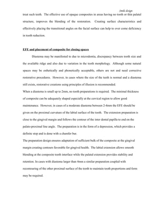 Smile design
treat such teeth. The effective use of opaque composites in areas having no tooth or thin palatal
structure, improves the blending of the restoration. Creating surface characteristics and
effectively placing the transitional angles on the facial surface can help to over come deficiency
in tooth reduction.
EFE and placement of composite for closing spaces
Diastema may be manifested to due to microdontia, discrepancy between tooth size and
the available ridge and also due to variation in the tooth morphology. Although some natural
spaces may be esthetically and phonetically acceptable, others are not and need corrective
restorative procedures. However, in cases where the size of the teeth is normal and a diastema
still exists, restorative creations using principles of illusion is recommended.
When a diastema is small up to 2mm, no tooth preparations is required. The minimal thickness
of composite can be adequately shaped especially at the cervical region to allow good
maintenance. However, in cases of a moderate diastema between 2-4mm the EFE should be
given on the proximal curvature of the labial surface of the tooth. The extension preparation is
close to the gingival margin and follows the contour of the inter dental papilla to end on the
palato-proximal line angle. The preparation is in the form of a depression, which provides a
definite stop and is done with a chamfer bur.
The preparation design ensures adaptation of sufficient bulk of the composite at the gingival
margin creating contours favorable for gingival health. The labial extension allows smooth
blending at the composite tooth interface while the palatal extension provides stability and
retention. In cases with diastema larger than 4mm a similar preparation coupled with
recontouring of the other proximal surface of the tooth to maintain tooth proportions and form
may be required.
 