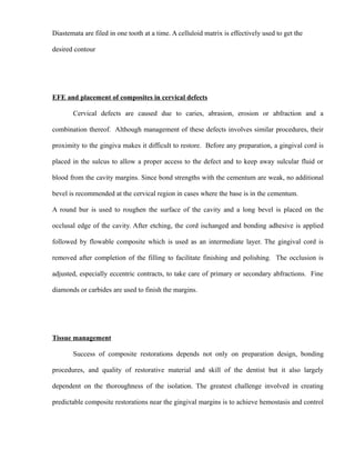 Diastemata are filed in one tooth at a time. A celluloid matrix is effectively used to get the
desired contour
EFE and placement of composites in cervical defects
Cervical defects are caused due to caries, abrasion, erosion or abfraction and a
combination thereof. Although management of these defects involves similar procedures, their
proximity to the gingiva makes it difficult to restore. Before any preparation, a gingival cord is
placed in the sulcus to allow a proper access to the defect and to keep away sulcular fluid or
blood from the cavity margins. Since bond strengths with the cementum are weak, no additional
bevel is recommended at the cervical region in cases where the base is in the cementum.
A round bur is used to roughen the surface of the cavity and a long bevel is placed on the
occlusal edge of the cavity. After etching, the cord ischanged and bonding adhesive is applied
followed by flowable composite which is used as an intermediate layer. The gingival cord is
removed after completion of the filling to facilitate finishing and polishing. The occlusion is
adjusted, especially eccentric contracts, to take care of primary or secondary abfractions. Fine
diamonds or carbides are used to finish the margins.
Tissue management
Success of composite restorations depends not only on preparation design, bonding
procedures, and quality of restorative material and skill of the dentist but it also largely
dependent on the thoroughness of the isolation. The greatest challenge involved in creating
predictable composite restorations near the gingival margins is to achieve hemostasis and control
 