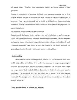 Smile design
of sulcular fluid. Therefore, tissue management becomes an integral element of these
procedures.
In case of contamination of composite by blood, blood pigments containing iron or ferric
sulphate migrate between the composite and tooth surface or between different layers of
composite. These pigments turn dark and are visible as a black-brown discoloration in the
restorations. Salivary contamination as well as crevicular fluid ingress in the preparation can
cause bonding failure
s at these areas leading to the failure of the restoration.
Retraction cords displace the gingiva and keep blood and suclurlar fluid away allowing proper
access with contamination during placement and finishing of composites. In cases where the
cavity design is close to the gingival margin, double retraction technique can be effectively used.
Astringent impregnated cords should be used with caution as nay residual astringent can
potentially contaminate the tooth s to be bonded causing a bonding failure.
Shade matching
Shade selection is done following standard protocol with references to the incisal third,
middle third and the cervical third of the tooth. The uniqueness of composites permits pilot
shade test to reconfirm shade attributes before final restorations. The pilot shade test is carried
out using a selected shade in a bulk of 1.5mm- 2mmon the involved tooth and a contra lateral or
guide tooth. The composite is then cured and finished and the accuracy of the shade match is
confirmed. Any changes in the value, transluency and chroma are recorded and the shade is
changed if required.
Three procedural steps for finishing and polishing
 
