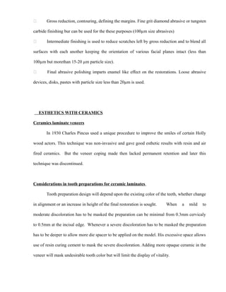  Gross reduction, contouring, defining the margins. Fine grit diamond abrasive or tungsten
carbide finishing bur can be used for the these purposes (100µm size abrasives)
 Intermediate finishing is used to reduce scratches left by gross reduction and to blend all
surfaces with each another keeping the orientation of various facial planes intact (less than
100µm but morethan 15-20 µm particle size).
 Final abrasive polishing imparts enamel like effect on the restorations. Loose abrasive
devices, disks, pastes with particle size less than 20µm is used.
ESTHETICS WITH CERAMICS
Ceramics laminate veneers
In 1930 Charles Pincus used a unique procedure to improve the smiles of certain Holly
wood actors. This technique was non-invasive and gave good esthetic results with resin and air
fired ceramics. But the veneer coping made then lacked permanent retention and later this
technique was discontinued.
Considerations in tooth preparations for ceramic laminates
Tooth preparation design will depend upon the existing color of the teeth, whether change
in alignment or an increase in height of the final restoration is sought. When a mild to
moderate discoloration has to be masked the preparation can be minimal from 0.3mm cervicaly
to 0.5mm at the incisal edge. Whenever a severe discoloration has to be masked the preparation
has to be deeper to allow more die spacer to be applied on the model. His excessive space allows
use of resin curing cement to mask the severe discoloration. Adding more opaque ceramic in the
veneer will mask undesirable tooth color but will limit the display of vitality.
 