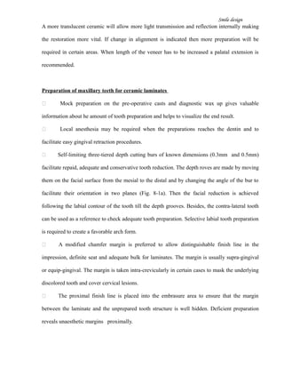 Smile design
A more translucent ceramic will allow more light transmission and reflection internally making
the restoration more vital. If change in alignment is indicated then more preparation will be
required in certain areas. When length of the veneer has to be increased a palatal extension is
recommended.
Preparation of maxillary teeth for ceramic laminates
 Mock preparation on the pre-operative casts and diagnostic wax up gives valuable
information about he amount of tooth preparation and helps to visualize the end result.
 Local anesthesia may be required when the preparations reaches the dentin and to
facilitate easy gingival retraction procedures.
 Self-limiting three-tiered depth cutting burs of known dimensions (0.3mm and 0.5mm)
facilitate repaid, adequate and conservative tooth reduction. The depth roves are made by moving
them on the facial surface from the mesial to the distal and by changing the angle of the bur to
facilitate their orientation in two planes (Fig. 8-1a). Then the facial reduction is achieved
following the labial contour of the tooth till the depth grooves. Besides, the contra-lateral tooth
can be used as a reference to check adequate tooth preparation. Selective labial tooth preparation
is required to create a favorable arch form.
 A modified chamfer margin is preferred to allow distinguishable finish line in the
impression, definite seat and adequate bulk for laminates. The margin is usually supra-gingival
or equip-gingival. The margin is taken intra-crevicularly in certain cases to mask the underlying
discolored tooth and cover cervical lesions.
 The proximal finish line is placed into the embrasure area to ensure that the margin
between the laminate and the unprepared tooth structure is well hidden. Deficient preparation
reveals unaesthetic margins proximally.
 