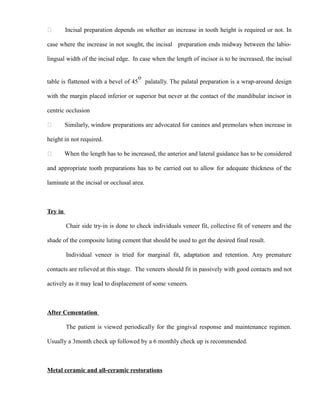  Incisal preparation depends on whether an increase in tooth height is required or not. In
case where the increase in not sought, the incisal preparation ends midway between the labio-
lingual width of the incisal edge. In case when the length of incisor is to be increased, the incisal
table is flattened with a bevel of 45
o
palatally. The palatal preparation is a wrap-around design
with the margin placed inferior or superior but never at the contact of the mandibular incisor in
centric occlusion
 Similarly, window preparations are advocated for canines and premolars when increase in
height in not required.
 When the length has to be increased, the anterior and lateral guidance has to be considered
and appropriate tooth preparations has to be carried out to allow for adequate thickness of the
laminate at the incisal or occlusal area.
Try in
Chair side try-in is done to check individuals veneer fit, collective fit of veneers and the
shade of the composite luting cement that should be used to get the desired final result.
Individual veneer is tried for marginal fit, adaptation and retention. Any premature
contacts are relieved at this stage. The veneers should fit in passively with good contacts and not
actively as it may lead to displacement of some veneers.
After Cementation
The patient is viewed periodically for the gingival response and maintenance regimen.
Usually a 3month check up followed by a 6 monthly check up is recommended.
Metal ceramic and all-ceramic restorations
 