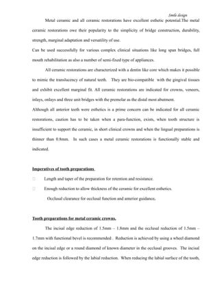 Smile design
Metal ceramic and all ceramic restorations have excellent esthetic potential.The metal
ceramic restorations owe their popularity to the simplicity of bridge construction, durability,
strength, marginal adaptation and versatility of use.
Can be used successfully for various complex clinical situations like long span bridges, full
mouth rehabilitation as also a number of semi-fixed type of appliances.
All ceramic restorations are characterized with a dentin like core which makes it possible
to mimic the translucency of natural teeth. They are bio-compatible with the gingival tissues
and exhibit excellent marginal fit. All ceramic restorations are indicated for crowns, veneers,
inlays, onlays and three unit bridges with the premolar as the distal most abutment.
Although all anterior teeth were esthetics is a prime concern can be indicated for all ceramic
restorations, caution has to be taken when a para-function, exists, when tooth structure is
insufficient to support the ceramic, in short clinical crowns and when the lingual preparations is
thinner than 0.8mm. In such cases a metal ceramic restorations is functionally stable and
indicated.
Imperatives of tooth preparations
 Length and taper of the preparation for retention and resistance.
 Enough reduction to allow thickness of the ceramic for excellent esthetics.
Occlusal clearance for occlusal function and anterior guidance.
Tooth preparations for metal ceramic crowns.
The incisal edge reduction of 1.5mm – 1.8mm and the occlusal reduction of 1.5mm –
1.7mm with functional bevel is recommended . Reduction is achieved by using a wheel diamond
on the incisal edge or a round diamond of known diameter in the occlusal grooves. The incisal
edge reduction is followed by the labial reduction. When reducing the labial surface of the tooth,
 
