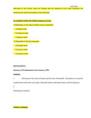 Smile design
individual in the society where he belongs and the character of the smile influences the
attractiveness and the personality of the individual.
CLASSIFICATION OF SMILE(Solomon E.G.R.)
1) Depending on the nature of labial mucous membrane
a) Papilla smile
b) Gingival smile
c) Mucosa smile
2) Dependant on the lip component
a) Straight smile
b) Convex smile
c) Concave smile
DEFINITIONS:
Glossary of Prosthodontic terms January 1999.
Esthetics
1. Pertaining to the study of beauty and the sense of beautiful. Descriptive of a specific
creation that results from such study; objectifies beauty and attractiveness and elicit pleasure.
2.
Pertaining to sensation
Esthetic reshaping
 