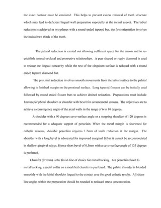 the exact contour must be emulated. This helps to prevent excess removal of tooth structure
which may lead to deficient lingual wall preparation especially at the incisal aspect. The labial
reduction is achieved in two planes with a round-ended tapered bur, the first orientation involves
the incisal two thirds of the tooth.
The palatal reduction is carried out allowing sufficient space for the crown and to re-
establish normal occlusal and protrusive relationships. A pear shaped or rugby diamond is used
to reduce the lingual concavity while the rest of the cingulum surface is reduced with a round
ended tapered diamond bur.
The proximal reduction involves smooth movements from the labial surface to the palatal
allowing is finished margin on the proximal surface. Long tapered fissures can be initially used
followed by round ended fissure burs to achieve desired reduction. Preparations must include
1mmm peripheral shoulder or chamfer with bevel for ceramometal crowns. The objectives are to
achieve a convergence angle of the axial walls in the range of 6 to 10 degrees.
A shoulder with a 90 degrees cavo-surface angle or a stopping shoulder of 120 degrees is
recommended for a adequate support of porcelain. When the metal margin is shortened for
esthetic reasons, shoulder porcelain requires 1.2mm of tooth reduction at the margin. The
shoulder with a long bevel is advocated for improved marginal fit but it cannot be accommodated
in shallow gingival sulcus. Hence short bevel of 0.5mm with a cavo-surface angle of 135 degrees
is preferred.
Chamfer (0.5mm) is the finish line of choice for metal backing. For porcelain fused to
metal backing, a metal collar on a modified chamfer is preferred. The palatal chamfer is blended
smoothly with the labial shoulder lingual to the contact area for good esthetic results. All sharp
line angles within the preparation should be rounded to reduced stress concentration.
 