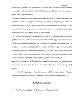 Smile design
superstructure. In patients with a high lip line or requiring upper lip support from the prosthesis
a removable over denture will more likely fulfill the demands of function and esthetics than an
implant borne bridge construction.
The single tooth anterior implant situations are of great concern as the esthetic requirements and
expectations have to be properly balanced keeping in mind anticipated post-surgical results. The
dentist should analyze anterior single tooth implant situations considering the adjacent teeth,
contra-lateral tooth, probable emergence profile and presence or absence of inter dental papilla
when ever the active smile exposes enough of gingival tissues.
There are many limitations and contra indications specific to the maxillary single tooth implant
apart from the routine contra indications associated with implant therapy. The common causes of
a missing maxillary tooth are traumatic loss, root fracture, agenesis and periodontal disease. All
these leave some deficiency in the facial bone over the root of the missing tooth. Majority of the
cases of maxillary single tooth implant in patients with high upper lip line require bone grafting
for ideal esthetics while in some cases bone grafting would be necessary to provide adequate
healthy peri-implant soft tissue to maintain optimal hygiene in the cervical region.
Apart from the inadvertent deficiencies in the facial bone associated with various clinical
situations, the soft tissue form also plays a major role in the esthetic outcome of single tooth
implants.
In 1989, Misch reported 5 prosthetic options available in implant dentistry. The first
three options are fixed prosthesis (FP). The next two options are removable prostheses (RP).
Prosthodontic classification
FP – 1 Fixed Prostheses, replaces only the crown, looks like a natural tooth.
 