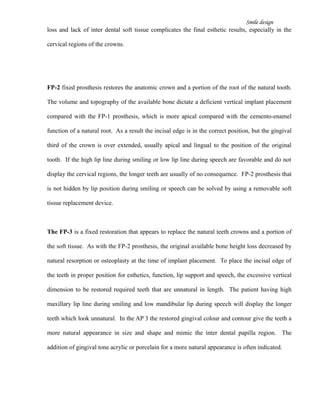 Smile design
loss and lack of inter dental soft tissue complicates the final esthetic results, especially in the
cervical regions of the crowns.
FP-2 fixed prosthesis restores the anatomic crown and a portion of the root of the natural tooth.
The volume and topography of the available bone dictate a deficient vertical implant placement
compared with the FP-1 prosthesis, which is more apical compared with the cemento-enamel
function of a natural root. As a result the incisal edge is in the correct position, but the gingival
third of the crown is over extended, usually apical and lingual to the position of the original
tooth. If the high lip line during smiling or low lip line during speech are favorable and do not
display the cervical regions, the longer teeth are usually of no consequence. FP-2 prosthesis that
is not hidden by lip position during smiling or speech can be solved by using a removable soft
tissue replacement device.
The FP-3 is a fixed restoration that appears to replace the natural teeth crowns and a portion of
the soft tissue. As with the FP-2 prosthesis, the original available bone height loss decreased by
natural resorption or osteoplasty at the time of implant placement. To place the incisal edge of
the teeth in proper position for esthetics, function, lip support and speech, the excessive vertical
dimension to be restored required teeth that are unnatural in length. The patient having high
maxillary lip line during smiling and low mandibular lip during speech will display the longer
teeth which look unnatural. In the AP 3 the restored gingival colour and contour give the teeth a
more natural appearance in size and shape and mimic the inter dental papilla region. The
addition of gingival tone acrylic or porcelain for a more natural appearance is often indicated.
 