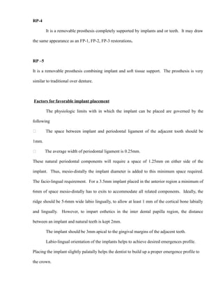 RP-4
It is a removable prosthesis completely supported by implants and or teeth. It may draw
the same appearance as an FP-1, FP-2, FP-3 restorations.
RP –5
It is a removable prosthesis combining implant and soft tissue support. The prosthesis is very
similar to traditional over denture.
Factors for favorable implant placement
The physiologic limits with in which the implant can be placed are governed by the
following
 The space between implant and periodontal ligament of the adjacent tooth should be
1mm.
 The average width of periodontal ligament is 0.25mm.
These natural periodontal components will require a space of 1.25mm on either side of the
implant. Thus, mesio-distally the implant diameter is added to this minimum space required.
The facio-lingual requirement. For a 3.5mm implant placed in the anterior region a minimum of
6mm of space mesio-distally has to exits to accommodate all related components. Ideally, the
ridge should be 5-6mm wide labio lingually, to allow at least 1 mm of the cortical bone labially
and lingually. However, to impart esthetics in the inter dental papilla region, the distance
between an implant and natural teeth is kept 2mm.
The implant should be 3mm apical to the gingival margins of the adjacent teeth.
Labio-lingual orientation of the implants helps to achieve desired emergences profile.
Placing the implant slightly palatally helps the dentist to build up a proper emergence profile to
the crown.
 