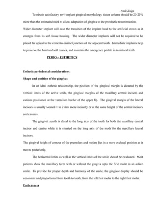 Smile design
To obtain satisfactory peri-implant gingival morphology, tissue volume should be 20-25%
more than the estimated need to allow adaptation of gingiva to the prosthetic reconstruction.
Wider diameter implant will ease the transition of the implant head to the artificial crown as it
emerges from its soft tissue housing. The wider diameter implants will not be required to be
placed far apical to the cemento-enamel junction of the adjacent tooth. Immediate implants help
to preserve the hard and soft tissues, and maintain the emergence profile as in natural teeth.
PERIO – ESTHETICS
Esthetic periodontal considerations:
Shape and position of the gingiva:
In an ideal esthetic relationship, the position of the gingival margin is dictated by the
vertical limits of the active smile, the gingival margins of the maxillary central incisors and
canines positioned at the vermilion border of the upper lip. The gingival margin of the lateral
incisors is usually located 1 to 2 mm more incisally or at the same height of the central incisors
and canines.
The gingival zenith is distal to the long axis of the tooth for both the maxillary central
incisor and canine while it is situated on the long axis of the tooth for the maxillary lateral
incisors.
The gingival height of contour of the premolars and molars lies in a more occlusal position as it
moves posteriorly.
The horizontal limits as well as the vertical limits of the smile should be evaluated. Most
patients show the maxillary teeth with or without the gingiva upto the first molar in an active
smile. To provide for proper depth and harmony of the smile, the gingival display should be
consistent and proportional from tooth to tooth, from the left first molar to the right first molar.
Embrasures
 