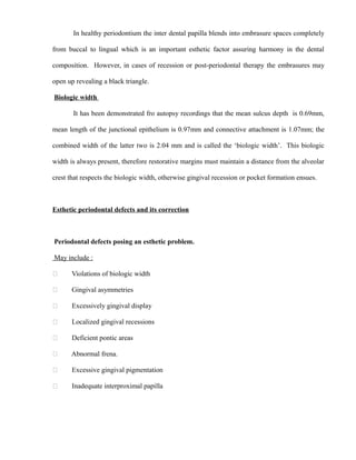 In healthy periodontium the inter dental papilla blends into embrasure spaces completely
from buccal to lingual which is an important esthetic factor assuring harmony in the dental
composition. However, in cases of recession or post-periodontal therapy the embrasures may
open up revealing a black triangle.
Biologic width
It has been demonstrated fro autopsy recordings that the mean sulcus depth is 0.69mm,
mean length of the junctional epithelium is 0.97mm and connective attachment is 1.07mm; the
combined width of the latter two is 2.04 mm and is called the ‘biologic width’. This biologic
width is always present, therefore restorative margins must maintain a distance from the alveolar
crest that respects the biologic width, otherwise gingival recession or pocket formation ensues.
Esthetic periodontal defects and its correction
Periodontal defects posing an esthetic problem.
May include :
 Violations of biologic width
 Gingival asymmetries
 Excessively gingival display
 Localized gingival recessions
 Deficient pontic areas
 Abnormal frena.
 Excessive gingival pigmentation
 Inadequate interproximal papilla
 