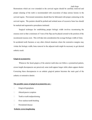 Smile design
Restorations which are over extended in the cervical region should be carefully removed and
proper cleaning of the teeth is recommended with excavation of deep carious lesions in the
cervical region. Provisional restorations should then be fabricated with proper contouring in the
cervical region. The pockets should be probed and isolated areas of excessive bone loss should
be marked and regenerative procedures instituted.
Surgical technique for establishing proper biologic width involves recontouring the
osseous crest so that a minimum of 3 mm of the flap can be placed coronal to the position of the
recontoured osseous crest. This will take into consideration the average biologic width of 2mm.
In accidental tooth fractures or any other clinical situations where the restorative margins may
violate the biologic width, bone removal in the adjacent teeth might be necessary to get desired
esthetic result.
Gingival asymmetries
Whenever the facial gingiva of the anterior teeth does not follow a symmetrical pattern,
crown length discrepancies are perceived; some teeth appear longer while others appear shorter.
Correcting these discrepancies to an esthetic gingival pattern becomes the main goal of the
esthetic or restorative dentist.
The possible causes of gingival asymmetries are :
 Gingival hyperplasia
 Altered passive eruption
 Tooth or teeth malpositioning
 Over zealous tooth brushing
 Periodontal disease
Esthetic crown lengthening
 