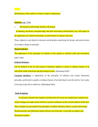 Modification of the surfaces of teeth to improve appearance
Esthetics (adj. 1798)
1. The branch of philosophy dealing with beauty.
In dentistry, the theory and philosophy that deal with beauty and beautiful, esp. with respect to
the appearance of a dental restorations, as achieved by its contour and color.
Those subjective and objective elements and principles underlying the beauty and attractiveness
of an object, design or principle
Dental Esthetics
The application of the principles of esthetics to the natural or artificial teeth and restorations
(GPT 1999)
Esthetic Dentistry
Can be defined as the art and science of dentistry applied to create or enhance beauty of an
individual within functional and physiological limits. (Ratnadeep Patil)
Cosmetic dentistry: is application of the principles of esthetics and certain illusionary
principles, performed to signify or enhance beauty of an individual to suit the role he has to play
in his day-to-day life or otherwise. (Ratnadeep Patil)
Smile designing
Is a process whereby the complete oral hard and soft tissues are studied and evaluated and
certain changes are made which will have a positive influence on the overall esthetics of the face.
These changes are governed by the principles of esthetic dentistry. Hence, a good smile design
Would naturally and effortlessly blend with the rest of the face to provide an esthetic and
functional complex .
 