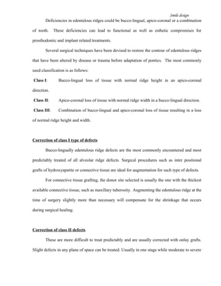 Smile design
Deficiencies in edentulous ridges could be bucco-lingual, apico-coronal or a combination
of tooth. These deficiencies can lead to functional as well as esthetic compromises for
prosthodontic and implant related treatments.
Several surgical techniques have been devised to restore the contour of edentulous ridges
that have been altered by disease or trauma before adaptation of pontics. The most commonly
used classification is as follows:
Class I: Bucco-lingual loss of tissue with normal ridge height in an apico-coronal
direction.
Class II: Apico-coronal loss of tissue with normal ridge width in a bucco-lingual direction.
Class III: Combination of bucco-lingual and apico-coronal loss of tissue resulting in a loss
of normal ridge height and width.
Correction of class I type of defects
Bucco-lingually edentulous ridge defects are the most commonly encountered and most
predictably treated of all alveolar ridge defects. Surgical procedures such as inter positional
grafts of hydroxyapatite or connective tissue are ideal for augmentation for such type of defects.
For connective tissue grafting, the donor site selected is usually the one with the thickest
available connective tissue, such as maxillary tuberosity. Augmenting the edentulous ridge at the
time of surgery slightly more than necessary will compensate for the shrinkage that occurs
during surgical healing.
Correction of class II defects
These are more difficult to treat predictably and are usually corrected with onlay grafts.
Slight defects in any plane of space can be treated. Usually in one stage while moderate to severe
 