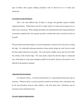 type of defects often require multiple procedures with an interval of 6 to 8 weeks post
operatively.
Correction of class III defects
This is the most difficult type of defect to manage and generally requires multiple
surgical procedures. Palatal donor sites fill in totally within 4-8 weeks and can again serve as
donor sites, if necessary. When multiple procedures are anticipated the bucco-lingual dimension
is generally recaptured first, this sequence provides a broader base (more vasularity) for the on
lay graft.
The provisional restoration design is of crucial importance to maneuver the soft tissues covering
the ridge. For esthetically pleasing restorations various pontic design are used; however much
has been spoken about the ovate pontic. The ovate pontic is highly convex and sits well within
the confines of the alveolar ridge. The ovate pontic contacts the alveolar ridge in a depressed
area, which helps to create good emergence profile for the pontic. However, this pontic is very
difficult for the patient to maintain.
Abnormal frenal treatment
For diastema closure. A resection (frenectomy) or a repositioning (frenotomy) may be
necessary. Whenever there is excessive pressure caused by the frenum, then a frenectomy may
be the best procedure, however when esthetics is the only factor then a frenotomy may be
necessary to give the desired result.
Excessive gingival pigmentation
 