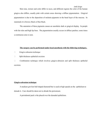 Smile design
Skin tone, texture and color differ in races, and different regions the color of the human
gingiva also differs, usually pink with certain areas showing a diffuse pigmentation. Gingival
pigmentation is due to the deposition of melanin pigments in the basal layer of the mucosa. In
mammals it is brown, black or blue black.
The saturation of these pigments causes an unesthetic dark or gingival display. In people
with fair skin and high lip lines. The pigmentation usually occurs in diffuse patches; some times
a continuous area is seen.
The surgery can be performed under local anesthesia with the following techniques.
 Gingivo-abrasion technique
 Split thickness epithelial excision
 Combination technique which involves gingivo-abrasion and split thickness epithelial
excision.
Gingivo-abrasion technique
A medium grit foot ball shaped diamond bur is used at high speeds on the epithelium to
denude it. Care should be taken not to abrade the periosteum.
A periodontal pack is the placed over the denuded epithelium.
 