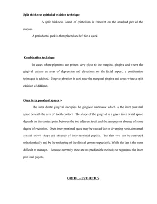 Split thickness epithelial excision technique
A split thickness island of epithelium is removed on the attached part of the
mucosa.
A periodontal pack is then placed and left for a week.
Combination technique
In cases where pigments are present very close to the marginal gingiva and where the
gingival pattern as areas of depression and elevations on the facial aspect, a combination
technique is advised. Gingivo-abrasion is used near the marginal gingiva and areas where a split
excision of difficult.
Open inter proximal spaces.:-
The inter dental gingival occupies the gingival embrasure which is the inter proximal
space beneath the area of tooth contact. The shape of the gingival in a given inter dental space
depends on the contact point between the two adjacent teeth and the presence or absence of some
degree of recession. Open inter-proximal space may be caused due to diverging roots, abnormal
clinical crown shape and absence of inter proximal papilla. The first two can be corrected
orthodontically and by the reshaping of the clinical crown respectively. While the last is the most
difficult to manage. Because currently there are no predictable methods to regenerate the inter
proximal papilla.
ORTHO – ESTHETICS
 