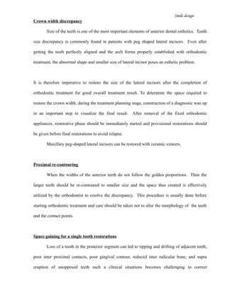 Smile design
Crown width discrepancy
Size of the teeth is one of the most important elements of anterior dental esthetics. Tooth
size discrepancy is commonly found in patients with peg shaped lateral incisors. Even after
getting the teeth perfectly aligned and the arch forms properly established with orthodontic
treatment, the abnormal shape and smaller size of lateral incisor poses an esthetic problem.
It is therefore imperative to restore the size of the lateral incisors after the completion of
orthodontic treatment for good overall treatment result. To determine the space required to
restore the crown width, during the treatment planning stage, construction of a diagnostic wax up
in an important step to visualize the final result. After removal of the fixed orthodontic
appliances, restorative phase should be immediately started and provisional restorations should
be given before final restorations to avoid relapse.
Maxillary peg-shaped lateral incisors can be restored with ceramic veneers.
Proximal re-contouring
When the widths of the anterior teeth do not follow the golden proportions. Then the
larger teeth should be re-contoured to smaller size and the space thus created is effectively
utilized by the orthodontist to resolve the discrepancy. This procedure is usually done before
starting orthodontic treatment and care should be taken not to alter the morphology of the teeth
and the contact points.
Space gaining for a single tooth restorations
Loss of a tooth in the posterior segment can led to tipping and drifting of adjacent teeth,
poor inter proximal contacts, poor gingival contour, reduced inter radicular bone, and supra
eruption of unopposed teeth such a clinical situations becomes challenging to correct
 