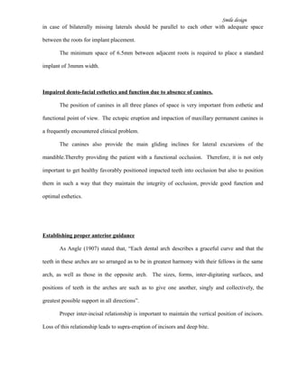 Smile design
in case of bilaterally missing laterals should be parallel to each other with adequate space
between the roots for implant placement.
The minimum space of 6.5mm between adjacent roots is required to place a standard
implant of 3mmm width.
Impaired dento-facial esthetics and function due to absence of canines.
The position of canines in all three planes of space is very important from esthetic and
functional point of view. The ectopic eruption and impaction of maxillary permanent canines is
a frequently encountered clinical problem.
The canines also provide the main gliding inclines for lateral excursions of the
mandible.Thereby providing the patient with a functional occlusion. Therefore, it is not only
important to get healthy favorably positioned impacted teeth into occlusion but also to position
them in such a way that they maintain the integrity of occlusion, provide good function and
optimal esthetics.
Establishing proper anterior guidance
As Angle (1907) stated that, “Each dental arch describes a graceful curve and that the
teeth in these arches are so arranged as to be in greatest harmony with their fellows in the same
arch, as well as those in the opposite arch. The sizes, forms, inter-digitating surfaces, and
positions of teeth in the arches are such as to give one another, singly and collectively, the
greatest possible support in all directions”.
Proper inter-incisal relationship is important to maintain the vertical position of incisors.
Loss of this relationship leads to supra-eruption of incisors and deep bite.
 