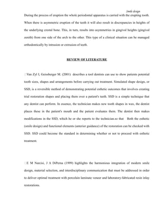 Smile design
During the process of eruption the whole periodontal apparatus is carried with the erupting tooth.
When there is asymmetric eruption of the teeth it will also result in discrepancies in heights of
the underlying crestal bone. This, in turn, results into asymmetries in gingival heights (gingival
zenith) from one side of the arch to the other. This type of a clinical situation can be managed
orthodontically by intrusion or extrusion of teeth.
REVIEW OF LITERATURE
Van Zyl I, Geissberger M. (2001) describes a tool dentists can use to show patients potential
tooth sizes, shapes and arrangements before carrying out treatment. Simulated shape design, or
SSD, is a reversible method of demonstrating potential esthetic outcomes that involves creating
trial restoration shapes and placing them over a patient's teeth. SSD is a simple technique that
any dentist can perform. In essence, the technician makes new tooth shapes in wax, the dentist
places these in the patient's mouth and the patient evaluates them. The dentist then makes
modifications in the SSD, which he or she reports to the technician.so that Both the esthetic
(smile design) and functional elements (anterior guidance) of the restoration can be checked with
SSD. SSD could become the standard in determining whether or not to proceed with esthetic
treatment.
E M Narcisi, J A DiPerna (1999) highlights the harmonious integration of modern smile
design, material selection, and interdisciplinary communication that must be addressed in order
to deliver optimal treatment with porcelain laminate veneer and laboratory-fabricated resin inlay
restorations.
 