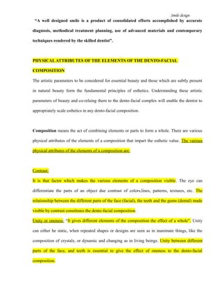 Smile design
“A well designed smile is a product of consolidated efforts accomplished by accurate
diagnosis, methodical treatment planning, use of advanced materials and contemporary
techniques rendered by the skilled dentist”.
PHYSICALATTRIBUTES OF THE ELEMENTS OF THE DENTO-FACIAL
COMPOSITION
The artistic parameters to be considered for essential beauty and those which are subtly present
in natural beauty form the fundamental principles of esthetics. Understanding these artistic
parameters of beauty and co-relaing them to the dento-facial complex will enable the dentist to
appropriately scale esthetics in any dento-facial composition.
Composition means the act of combining elements or parts to form a whole. There are various
physical attributes of the elements of a composition that impart the esthetic value. The various
physical attributes of the elements of a composition are:
Contrast:
It is that factor which makes the various elements of a composition visible. The eye can
differentiate the parts of an object due contrast of colors,lines, patterns, textures, etc. The
relationship between the different parts of the face (facial), the teeth and the gums (dental) made
visible by contrast constitutes the dento-facial composition.
Unity or oneness: “It gives different elements of the composition the effect of a whole”. Unity
can either be static, when repeated shapes or designs are seen as in inanimate things, like the
composition of crystals; or dynamic and changing as in living beings. Unity between different
parts of the face, and teeth is essential to give the effect of oneness to the dento-facial
composition.
 