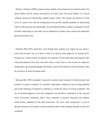 Morley J, Eubank J (2000) categorize macro-esthetic criteria based on two reference points: the
facial midline and the amount and position of tooth reveal. The facial midline is a critical
reference position for determining multiple design criteria. The amount and position of tooth
reveal in various views and lip configurations also provide valuable guidelines in determining
esthetic tooth positions and relationships. He concluded that Macro-esthetic components of teeth
and their relationship to each other can be influenced to produce more natural and esthetically
pleasing restorative care.
Dorfman WM.(1995) stated that Even though many patients may simply let you choose a
smile style for them, once you select it, show it to them for their approval. As Jennifer de St.
Georges says, "Inform before you perform. No surprises!" On the other hand, when patients offer
verbal descriptions of how they want their smiles to look, there is a lot of room for subjective
interpretation. By using photographs and models, much of the confusion can be eliminated. After
all, our goal is to make the patient smile.
Messing MG (1995) concluded Successful cosmetic dental treatment is both functional and
aesthetic. It requires evaluation of a patient's expectations, diagnosis of pre-existing problems
and careful planning of treatment to eliminate or control the causes of existing conditions. The
use of mounted diagnostic casts and a diagnostic wax-up allows visualization of the expected
result. Provisional restorations offer a "dress rehearsal" to preview functional and aesthetic
results before completion of the final restorations. The term "smile architecture" is used to
describe the process that guides a patient and dentist from initial complaint through to final case
acceptance.
 