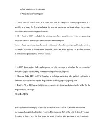 b) One appointment is common.
c) Anaesthetics are infrequent
 Carlos Eduardo Francischone et al stated that with the integration of many specialities, it is
possible to achieve the desired esthetics foe anterior prostheses and to develop a harmonious
transition to the surrounding periodontium.
 Roy Sabri in 1999 concluded that missing maxillary lateral incisors with any coexisting
malocclusion must be managed within an overall treament plan.
Factors related to patient , size, shape and position and color of the teeth ; the effect of occlusion;
the overall facial and dental esthetics should be considered when deciding on whether to create
an orthodontic space opening or space closure.
 In 1985 Shapiro described a technique on periodic curettage to stimulate the overgrowth of
interdental papilla destroyed by acute necrotising ulcerative gingivitis.
 Han and Takie H.H. in 1996 described a technique consisting of a pedical graft using a
semilunar incision and the coronal displacement of entire gingival papillary unit.
 Raetzke PB in 1985 described the use of a connective tissue graft placed under a flap for the
purpose of root coverage.
CONCLUSION
Dentistry is an ever changing science.As new research and clinical experience broaden our
knowledge,changes in treatment are required.This paradigm shift in the field of dentistry comes
along just in time to meet the final needs and wants of patient who perceives an attractive smile
 