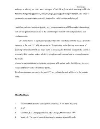 Smile design
no longer as a luxury but rather a necessary part of their life style.Aesthetic dentistry enables the
dentist to change the appearance,size,color,shape,spacing,positioning of the teeth. The allure of
conservative preparations,the potential for excellent esthetic results and gingival
Health has made this branch of dentistry very popular over the world.No wonder it has enjoyed
such a wide spread utilization and at the same time proven itself with such predictable and
excellent results.
Dr. Charles Pincus is rightly recognized as the Father of esthetic dentistry made a prophetic
statement in the year 1937 which is quoted as “A captivating smile showing an even row of
gleaming white natural teeth is a major factor in achieving the dominant characteristic known as
personality.This entails a lack of inferiority complex which causes a hand to be raised to cover
the mouth.
It is this lack of confidence in the dental equipment, which often spells the difference between
success and failure in the life of many people.
The above statement was true in the year 1937 is a reality today and will be so in the years to
come.
REFERENCES:-
1. Solomon EGR: Esthetic consideration of smile; J of IPS 1999: 10(3&4);
2. 41-47
3. Goldstein, RE: Change your Smile, ed 3 Chicago, Quintessence, 1997.
4. Morley, J : The role of cosmetic dentistry in restoring a youthful smile:
 
