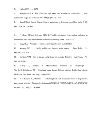 5. JADA 1999; 1166-1172.
6. Sohomura T et al : Use of an ultra high speed laser scanner for costructing three
dimensional shape and occlusion: JPD 2000; 84(3): 345- 352
7. Kamal Shigli, Swaraj Bharati: Role of technology in designing a confident smile. J. IPS
Dec. 2001, vol.1, no.4.6)
8. Friedman, MJ and Hodcman, M.N.: P-ASA Block injection: Anew palatal technique to
anaesthetize jmaxillary anterior teeth: J of esthetic dentistry, 1999; 11(2): 63-77.
9. Singer BA. Principles of esthetics. Curr Opin Cosmet Dent 1994;:6-1
10. Messing MG. Smile architecture: beyond smile design. Dent Today 1995
May;14(5):74, 76-9
11. Dorfman WM. How to design smile styles for cosmetic dentistry. Dent Today 1995
Oct;14(10):68-9
12. Morley J, Eubank J. Macroesthetic elements of smiledesign.
Van Zyl I, Geissberger M. Simulated shape design. Helping patients decide their esthetic
ideal.J Am Dent Assoc 2001 Aug;132(8):1105-9
13. E M Narcisi, J A DiPerna Multidisciplinary full-mouth restoration with porcelain
veneers and laboratory-fabricated resin inlays PRACTICAL PERIODONTICS AND AESTHETIC
DENTISTRY , 11(6):721-8; 1999
 