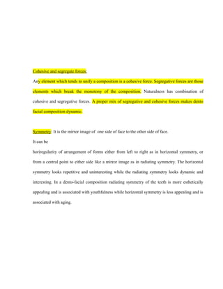 Cohesive and segregate forces:
Any element which tends to unify a composition is a cohesive force. Segregative forces are those
elements which break the monotony of the composition. Naturalness has combination of
cohesive and segregative forces. A proper mix of segregative and cohesive forces makes dento
facial composition dynamic.
Symmetry: It is the mirror image of one side of face to the other side of face.
It can be
horiregularity of arrangement of forms either from left to right as in horizontal symmetry, or
from a central point to either side like a mirror image as in radiating symmetry. The horizontal
symmetry looks repetitive and uninteresting while the radiating symmetry looks dynamic and
interesting. In a dento-facial composition radiating symmetry of the teeth is more esthetically
appealing and is associated with youthfulness while horizontal symmetry is less appealing and is
associated with aging.
 