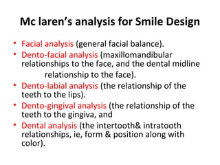 Mc laren’s analysis for Smile Design
• Facial analysis (general facial balance).
• Dento-facial analysis (maxillomandibular
relationships to the face, and the dental midline
relationship to the face).
• Dento-labial analysis (the relationship of the
teeth to the lips).
• Dento-gingival analysis (the relationship of the
teeth to the gingiva, and
• Dental analysis (the intertooth& intratooth
relationships, ie, form & position along with
color).
 