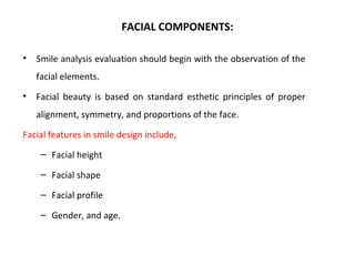 FACIAL COMPONENTS:
• Smile analysis evaluation should begin with the observation of the
facial elements.
• Facial beauty is based on standard esthetic principles of proper
alignment, symmetry, and proportions of the face.
Facial features in smile design include,
– Facial height
– Facial shape
– Facial profile
– Gender, and age.
 