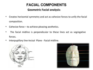 Geometric Facial analysis:
• Creates horizontal symmetry and act as cohesive forces to unify the facial
composition.
• Cohesive force – to achieve pleasing aesthetics.
• The facial midline is perpendicular to these lines act as segregative
forces.
• Interpupillary line-Incisal Plane - Facial midline.
FACIAL COMPONENTS
 